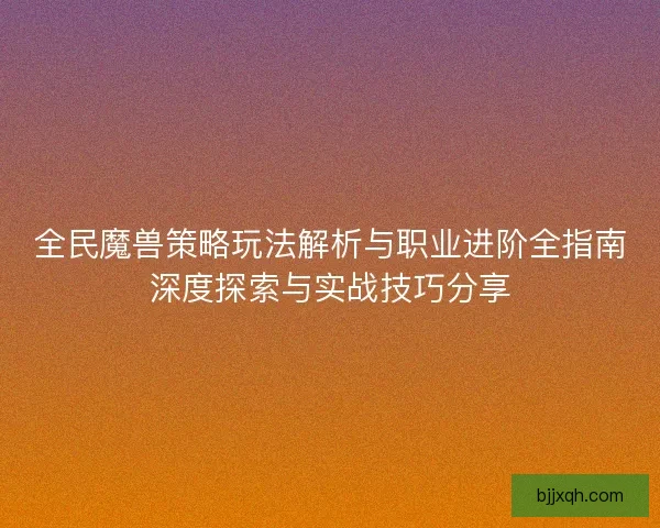 全民魔兽策略玩法解析与职业进阶全指南深度探索与实战技巧分享