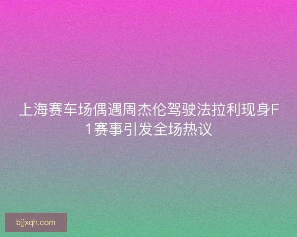 上海赛车场偶遇周杰伦驾驶法拉利现身F1赛事引发全场热议