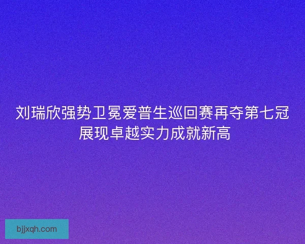 刘瑞欣强势卫冕爱普生巡回赛再夺第七冠 展现卓越实力成就新高