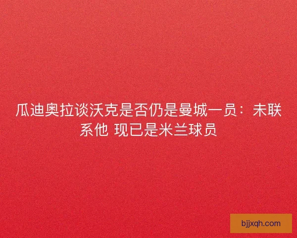 瓜迪奥拉谈沃克是否仍是曼城一员：未联系他 现已是米兰球员